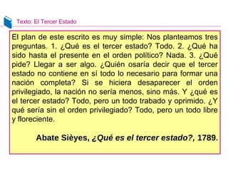 Texto: El Tercer Estado
El plan de este escrito es muy simple: Nos planteamos tres
preguntas. 1. ¿Qué es el tercer estado? Todo. 2. ¿Qué ha
sido hasta el presente en el orden político? Nada. 3. ¿Qué
pide? Llegar a ser algo. ¿Quién osaría decir que el tercer
estado no contiene en sí todo lo necesario para formar una
nación completa? Si se hiciera desaparecer el orden
privilegiado, la nación no sería menos, sino más. Y ¿qué es
el tercer estado? Todo, pero un todo trabado y oprimido. ¿Y
qué sería sin el orden privilegiado? Todo, pero un todo libre
y floreciente.
Abate Sièyes, ¿Qué es el tercer estado?, 1789.
 
