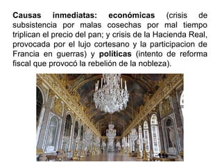 Causas inmediatas: económicas (crisis de
subsistencia por malas cosechas por mal tiempo
triplican el precio del pan; y crisis de la Hacienda Real,
provocada por el lujo cortesano y la participacion de
Francia en guerras) y políticas (intento de reforma
fiscal que provocó la rebelión de la nobleza).
 