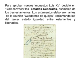 Para aprobar nuevos impuestos Luis XVI decidió en
1789 convocar los Estados Generales, asamblea de
los tres estamentos. Los estamentos elaboraron antes
de la reunión “Cuadernos de quejas”, reclamando los
del tercer estado igualdad entre estamentos y
libertades.
 