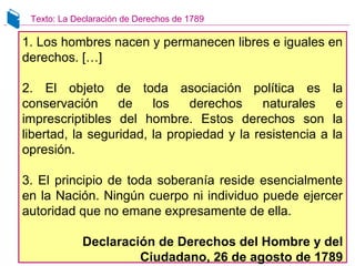 1. Los hombres nacen y permanecen libres e iguales en
derechos. […]
2. El objeto de toda asociación política es la
conservación de los derechos naturales e
imprescriptibles del hombre. Estos derechos son la
libertad, la seguridad, la propiedad y la resistencia a la
opresión.
3. El principio de toda soberanía reside esencialmente
en la Nación. Ningún cuerpo ni individuo puede ejercer
autoridad que no emane expresamente de ella.
Declaración de Derechos del Hombre y del
Ciudadano, 26 de agosto de 1789
Texto: La Declaración de Derechos de 1789
 