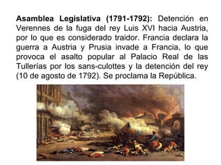 Asamblea Legislativa (1791-1792): Detención en
Verennes de la fuga del rey Luis XVI hacia Austria,
por lo que es considerado traidor. Francia declara la
guerra a Austria y Prusia invade a Francia, lo que
provoca el asalto popular al Palacio Real de las
Tullerías por los sans-culottes y la detención del rey
(10 de agosto de 1792). Se proclama la República.
 