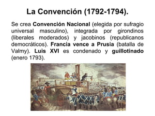 La Convención (1792-1794).
Se crea Convención Nacional (elegida por sufragio
universal masculino), integrada por girondinos
(liberales moderados) y jacobinos (republicanos
democráticos). Francia vence a Prusia (batalla de
Valmy). Luis XVI es condenado y guillotinado
(enero 1793).
 
