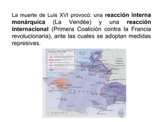 La muerte de Luis XVI provocó: una reacción interna
monárquica (La Vendée) y una reacción
internacional (Primera Coalición contra la Francia
revolucionaria), ante las cuales se adoptan medidas
represivas.
 