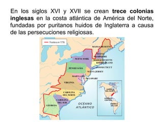 En los siglos XVI y XVII se crean trece colonias
inglesas en la costa atlántica de América del Norte,
fundadas por puritanos huidos de Inglaterra a causa
de las persecuciones religiosas.
 