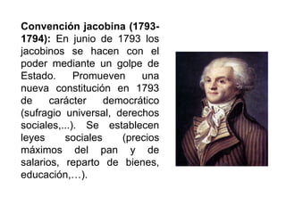 Convención jacobina (1793-
1794): En junio de 1793 los
jacobinos se hacen con el
poder mediante un golpe de
Estado. Promueven una
nueva constitución en 1793
de carácter democrático
(sufragio universal, derechos
sociales,...). Se establecen
leyes sociales (precios
máximos del pan y de
salarios, reparto de bienes,
educación,…).
 
