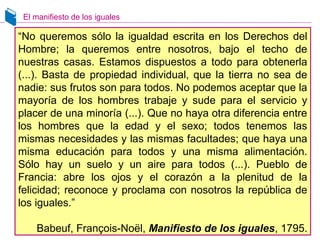 El manifiesto de los iguales
“No queremos sólo la igualdad escrita en los Derechos del
Hombre; la queremos entre nosotros, bajo el techo de
nuestras casas. Estamos dispuestos a todo para obtenerla
(...). Basta de propiedad individual, que la tierra no sea de
nadie: sus frutos son para todos. No podemos aceptar que la
mayoría de los hombres trabaje y sude para el servicio y
placer de una minoría (...). Que no haya otra diferencia entre
los hombres que la edad y el sexo; todos tenemos las
mismas necesidades y las mismas facultades; que haya una
misma educación para todos y una misma alimentación.
Sólo hay un suelo y un aire para todos (...). Pueblo de
Francia: abre los ojos y el corazón a la plenitud de la
felicidad; reconoce y proclama con nosotros la república de
los iguales.”
Babeuf, François-Noël, Manifiesto de los iguales, 1795.
 
