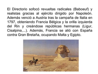 El Directorio sofocó revueltas radicales (Baboeuf) y
realistas gracias al ejército dirigido por Napoleón.
Además venció a Austria tras la campaña de Italia en
1797, obteniendo Francia Bélgica y la orilla izquierda
del Rin y creándose repúblicas hermanas (Ligur,
Cisalpina,...). Además, Francia se alió con España
contra Gran Bretaña, ocupando Malta y Egipto.
 