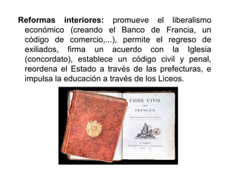 Reformas interiores: promueve el liberalismo
económico (creando el Banco de Francia, un
código de comercio,...), permite el regreso de
exiliados, firma un acuerdo con la Iglesia
(concordato), establece un código civil y penal,
reordena el Estado a través de las prefecturas, e
impulsa la educación a través de los Liceos.
 
