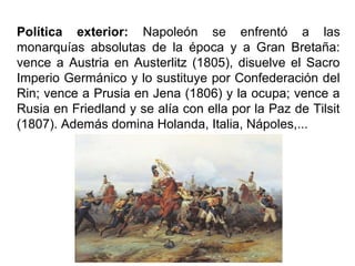 Política exterior: Napoleón se enfrentó a las
monarquías absolutas de la época y a Gran Bretaña:
vence a Austria en Austerlitz (1805), disuelve el Sacro
Imperio Germánico y lo sustituye por Confederación del
Rin; vence a Prusia en Jena (1806) y la ocupa; vence a
Rusia en Friedland y se alía con ella por la Paz de Tilsit
(1807). Además domina Holanda, Italia, Nápoles,...
 