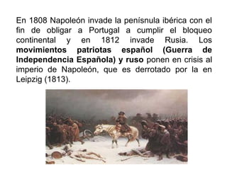 En 1808 Napoleón invade la penísnula ibérica con el
fin de obligar a Portugal a cumplir el bloqueo
continental y en 1812 invade Rusia. Los
movimientos patriotas español (Guerra de
Independencia Española) y ruso ponen en crisis al
imperio de Napoleón, que es derrotado por la en
Leipzig (1813).
 
