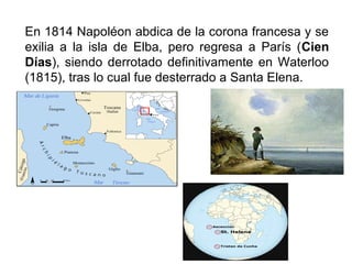 En 1814 Napoléon abdica de la corona francesa y se
exilia a la isla de Elba, pero regresa a París (Cien
Días), siendo derrotado definitivamente en Waterloo
(1815), tras lo cual fue desterrado a Santa Elena.
 