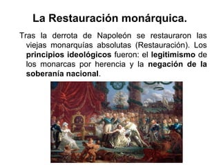 Tras la derrota de Napoleón se restauraron las
viejas monarquías absolutas (Restauración). Los
principios ideológicos fueron: el legitimismo de
los monarcas por herencia y la negación de la
soberanía nacional.
La Restauración monárquica.
 