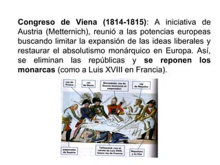 Congreso de Viena (1814-1815): A iniciativa de
Austria (Metternich), reunió a las potencias europeas
buscando limitar la expansión de las ideas liberales y
restaurar el absolutismo monárquico en Europa. Así,
se eliminan las repúblicas y se reponen los
monarcas (como a Luis XVIII en Francia).
 
