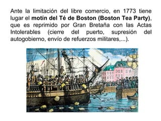 Ante la limitación del libre comercio, en 1773 tiene
lugar el motín del Té de Boston (Boston Tea Party),
que es reprimido por Gran Bretaña con las Actas
Intolerables (cierre del puerto, supresión del
autogobierno, envío de refuerzos militares,...).
 