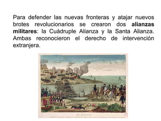 Para defender las nuevas fronteras y atajar nuevos
brotes revolucionarios se crearon dos alianzas
militares: la Cuádruple Alianza y la Santa Alianza.
Ambas reconocieron el derecho de intervención
extranjera.
 