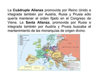 La Cuádruple Alianza promovida por Reino Unido e
integrada también por Austria, Rusia y Prusia sólo
quería mantener el orden fijado en el Congreso de
Viena. La Santa Alianza, promovida por Rusia e
integrada también por Austria y Prusia buscaba el
mantenimiento de las monarquías de origen divino.
 
