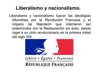Liberalismo y nacionalismo fueron las ideologías
difundidas por la Revolución Francesa y el
imperio de Napoleón que intentaron ser
extermindas con la Restauración sin éxito, dando
lugar a un ciclo revolucionario en la primera mitad
del siglo XIX.
Liberalismo y nacionalismo.
 