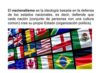 El nacionalismo es la ideología basada en la defensa
de los estados nacionales, es decir, defiende que
cada nación (conjunto de personas con una cultura
común) cree su propio Estado (organización política).
 