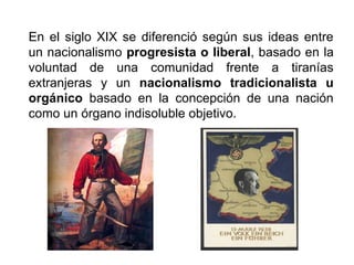 En el siglo XIX se diferenció según sus ideas entre
un nacionalismo progresista o liberal, basado en la
voluntad de una comunidad frente a tiranías
extranjeras y un nacionalismo tradicionalista u
orgánico basado en la concepción de una nación
como un órgano indisoluble objetivo.
 