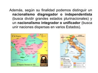 Además, según su finalidad podemos distinguir un
nacionalismo disgregador o independentista
(busca dividir grandes estados plurinacionales) y
un nacionalismo integrador o unificador (busca
unir naciones dispersas en varios Estados).
 