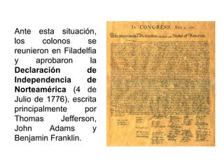 Ante esta situación,
los colonos se
reunieron en Filadelfia
y aprobaron la
Declaración de
Independencia de
Norteamérica (4 de
Julio de 1776), escrita
principalmente por
Thomas Jefferson,
John Adams y
Benjamin Franklin.
 