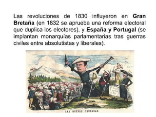 Las revoluciones de 1830 influyeron en Gran
Bretaña (en 1832 se aprueba una reforma electoral
que duplica los electores), y España y Portugal (se
implantan monarquías parlamentarias tras guerras
civiles entre absolutistas y liberales).
 