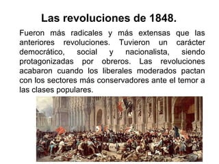 Fueron más radicales y más extensas que las
anteriores revoluciones. Tuvieron un carácter
democrático, social y nacionalista, siendo
protagonizadas por obreros. Las revoluciones
acabaron cuando los liberales moderados pactan
con los sectores más conservadores ante el temor a
las clases populares.
Las revoluciones de 1848.
 