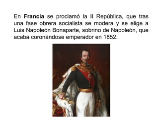 En Francia se proclamó la II República, que tras
una fase obrera socialista se modera y se elige a
Luis Napoleón Bonaparte, sobrino de Napoleón, que
acaba coronándose emperador en 1852.
 
