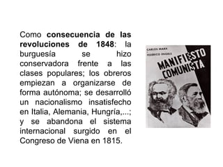 Como consecuencia de las
revoluciones de 1848: la
burguesía se hizo
conservadora frente a las
clases populares; los obreros
empiezan a organizarse de
forma autónoma; se desarrolló
un nacionalismo insatisfecho
en Italia, Alemania, Hungría,...;
y se abandona el sistema
internacional surgido en el
Congreso de Viena en 1815.
 