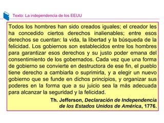 Texto: La independencia de los EEUU
Todos los hombres han sido creados iguales; el creador les
ha concedido ciertos derechos inalienables; entre esos
derechos se cuentan: la vida, la libertad y la búsqueda de la
felicidad. Los gobiernos son establecidos entre los hombres
para garantizar esos derechos y su justo poder emana del
consentimiento de los gobernados. Cada vez que una forma
de gobierno se convierte en destructora de ese fin, el pueblo
tiene derecho a cambiarla o suprimirla, y a elegir un nuevo
gobierno que se funde en dichos principios, y organizar sus
poderes en la forma que a su juicio sea la más adecuada
para alcanzar la seguridad y la felicidad.
Th. Jefferson, Declaración de Independencia
de los Estados Unidos de América, 1776.
 