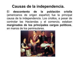 El descontento de la población criolla
(americanos de origen español) fue la principal
causa de la independencia. Los criollos, a pesar de
controlar las Haciendas y el comercio, estaban
marginados de los principales cargos políticos,
en manos de los peninsulares.
Causas de la independencia.
 