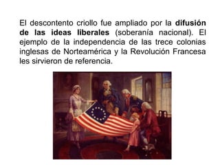 El descontento criollo fue ampliado por la difusión
de las ideas liberales (soberanía nacional). El
ejemplo de la independencia de las trece colonias
inglesas de Norteamérica y la Revolución Francesa
les sirvieron de referencia.
 