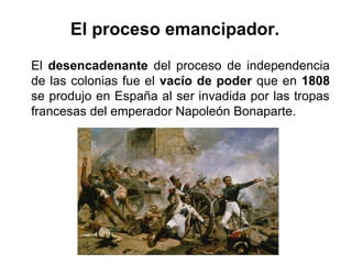 El desencadenante del proceso de independencia
de las colonias fue el vacío de poder que en 1808
se produjo en España al ser invadida por las tropas
francesas del emperador Napoleón Bonaparte.
El proceso emancipador.
 