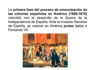 La primera fase del proceso de emancipación de
las colonias españolas en América (1808-1815)
coincidió con el desarrollo de la Guerra de la
Independencia de España. Ante la invasión francesa
de España, se crearon en América juntas leales a
Fernando VII.
 