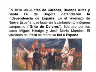 En 1810 las Juntas de Caracas, Buenos Aires y
Santa Fé de Bogota defendieron la
independencia de España. En el virreinato de
Nueva España tuvo lugar un levantamiento indígena
campesino (“Grito de Dolores”), liderado por los
curas Miguel Hidalgo y José María Morelos. El
virreinato del Perú se mantuvo fiel a España.
 