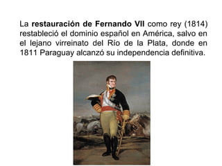 La restauración de Fernando VII como rey (1814)
restableció el dominio español en América, salvo en
el lejano virreinato del Río de la Plata, donde en
1811 Paraguay alcanzó su independencia definitiva.
 