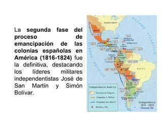 La segunda fase del
proceso de
emancipación de las
colonias españolas en
América (1816-1824) fue
la definitiva, destacando
los líderes militares
independentistas José de
San Martín y Simón
Bolívar.
 
