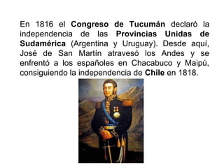 En 1816 el Congreso de Tucumán declaró la
independencia de las Provincias Unidas de
Sudamérica (Argentina y Uruguay). Desde aquí,
José de San Martín atravesó los Andes y se
enfrentó a los españoles en Chacabuco y Maipú,
consiguiendo la independencia de Chile en 1818.
 