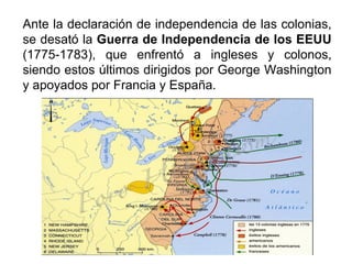 Ante la declaración de independencia de las colonias,
se desató la Guerra de Independencia de los EEUU
(1775-1783), que enfrentó a ingleses y colonos,
siendo estos últimos dirigidos por George Washington
y apoyados por Francia y España.
 