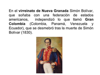 En el virreinato de Nueva Granada Simón Bolívar,
que soñaba con una federación de estados
americanos, independizó lo que llamó Gran
Colombia (Colombia, Panamá, Venezuela y
Ecuador), que se desmebró tras la muerte de Simón
Bolívar (1830).
 