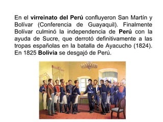 En el virreinato del Perú confluyeron San Martín y
Bolívar (Conferencia de Guayaquil). Finalmente
Bolívar culminó la independencia de Perú con la
ayuda de Sucre, que derrotó definitivamente a las
tropas españolas en la batalla de Ayacucho (1824).
En 1825 Bolivia se desgajó de Perú.
 