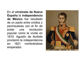 En el virreinato de Nueva
España la independencia
de México fue resultado
de un pacto entre criollos y
peninsulares con el fin de
evitar una revolución
popular como la vivida en
1810. Agustín de Iturbide
proclamó la independencia
en 1821 nombrándose
emperador.
 