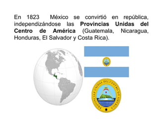 En 1823 México se convirtió en república,
independizándose las Provincias Unidas del
Centro de América (Guatemala, Nicaragua,
Honduras, El Salvador y Costa Rica).
 