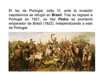 El rey de Portugal, Joâo VI, ante la invasión
napoleónica se refugió en Brasil. Tras su regreso a
Portugal en 1821, su hijo Pedro se proclamó
emperador de Brasil (1822), independizando a este
de Portugal.
 