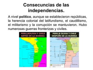A nivel político, aunque se establecieron repúblicas,
la herencia colonial del latifundismo, el caudillismo,
el militarismo y la corrupción se mantuvieron. Hubo
numerosas guerras fronterizas y civiles.
Consecuncias de las
independencias.
 