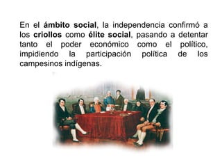 En el ámbito social, la independencia confirmó a
los criollos como élite social, pasando a detentar
tanto el poder económico como el político,
impidiendo la participación política de los
campesinos indígenas.
 