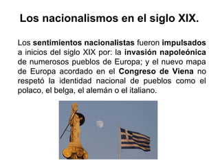 Los sentimientos nacionalistas fueron impulsados
a inicios del siglo XIX por: la invasión napoleónica
de numerosos pueblos de Europa; y el nuevo mapa
de Europa acordado en el Congreso de Viena no
respetó la identidad nacional de pueblos como el
polaco, el belga, el alemán o el italiano.
Los nacionalismos en el siglo XIX.
 