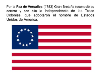 Por la Paz de Versalles (1783) Gran Bretaña reconoció su
derrota y con ella la independencia de las Trece
Colonias, que adoptaron el nombre de Estados
Unidos de America.
 