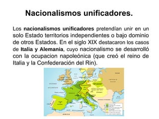 Los nacionalismos unificadores pretendían unir en un
solo Estado territorios independientes o bajo dominio
de otros Estados. En el siglo XIX destacaron los casos
de Italia y Alemania, cuyo nacionalismo se desarrolló
con la ocupacion napoleónica (que creó el reino de
Italia y la Confederación del Rin).
Nacionalismos unificadores.
 