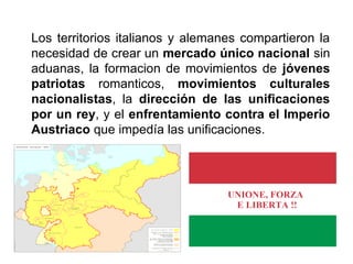 Los territorios italianos y alemanes compartieron la
necesidad de crear un mercado único nacional sin
aduanas, la formacion de movimientos de jóvenes
patriotas romanticos, movimientos culturales
nacionalistas, la dirección de las unificaciones
por un rey, y el enfrentamiento contra el Imperio
Austriaco que impedía las unificaciones.
 
